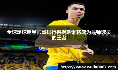 全球足球明星帅哥排行榜揭晓谁将成为最帅球员的王者