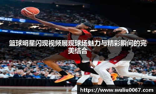 篮球明星闪现视频展现球场魅力与精彩瞬间的完美结合
